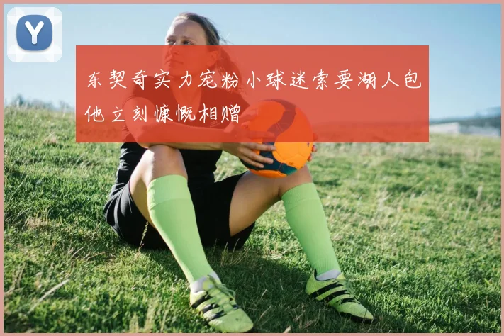 东契奇实力宠粉小球迷索要湖人包他立刻慷慨相赠