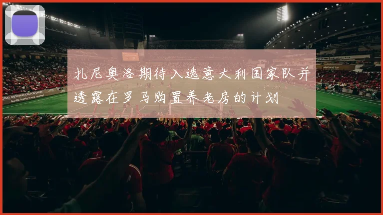 扎尼奥洛期待入选意大利国家队并透露在罗马购置养老房的计划