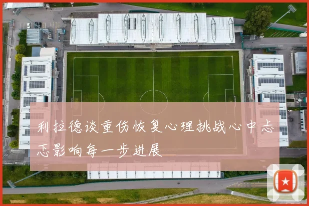 利拉德谈重伤恢复心理挑战心中忐忑影响每一步进展