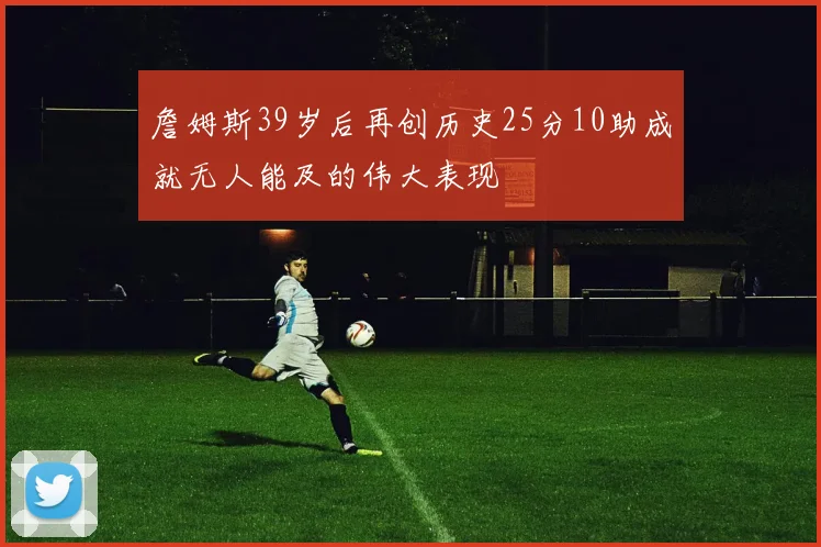 詹姆斯39岁后再创历史25分10助成就无人能及的伟大表现