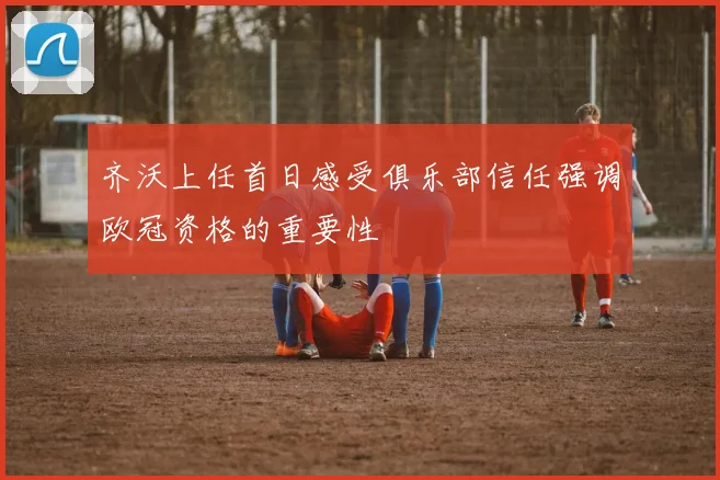 齐沃上任首日感受俱乐部信任强调欧冠资格的重要性