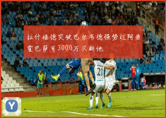 拉什福德突破巴尔韦德强势过阿劳霍巴萨可3000万买断他