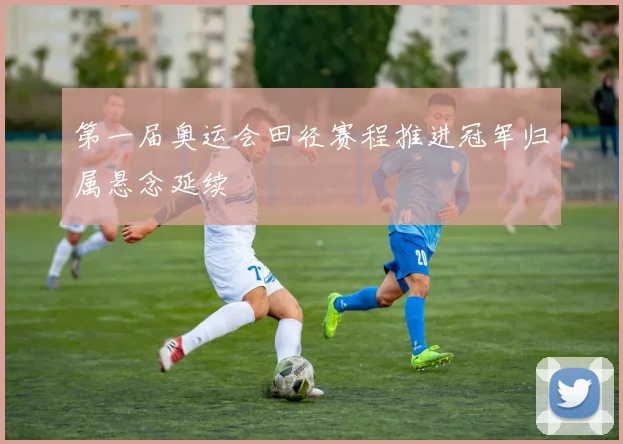 第一届奥运会田径赛程推进冠军归属悬念延续