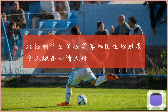 格拉利什分享恢复喜讯医生称进展令人振奋心情大好