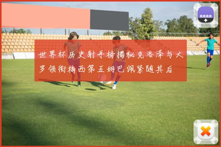 世界杯历史射手榜揭秘克洛泽与大罗领衔梅西第五姆巴佩紧随其后