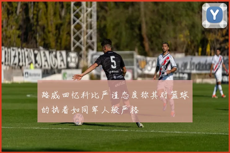 路威回忆科比严谨态度称其对篮球的执着如同军人般严格