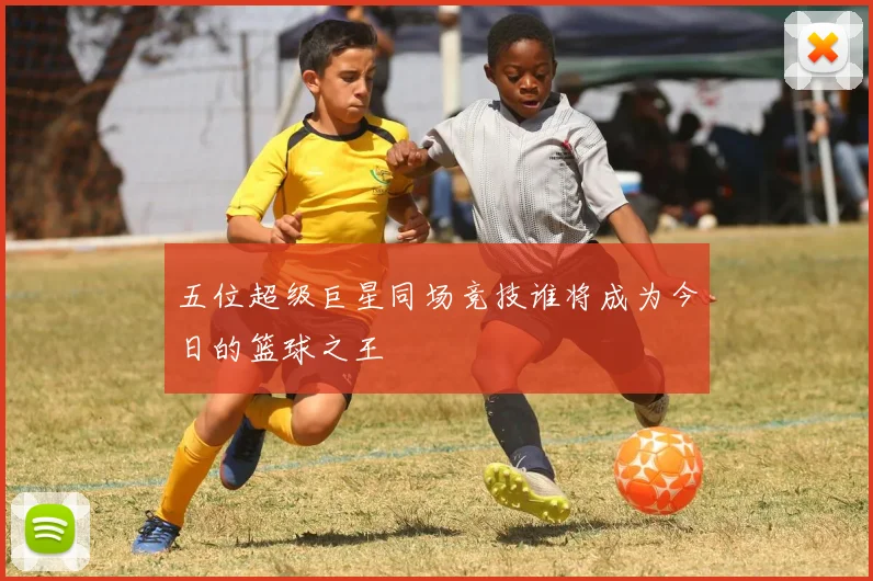 五位超级巨星同场竞技谁将成为今日的篮球之王