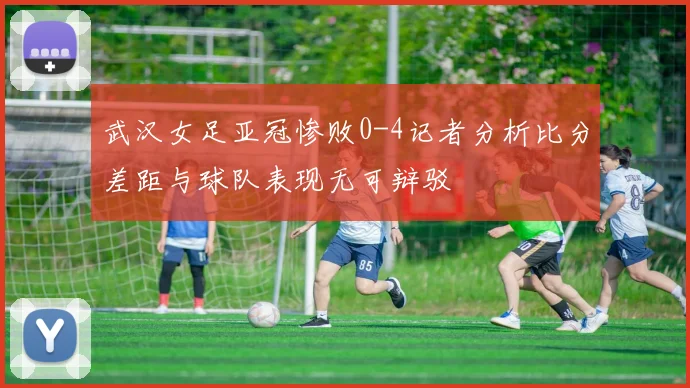武汉女足亚冠惨败0-4记者分析比分差距与球队表现无可辩驳