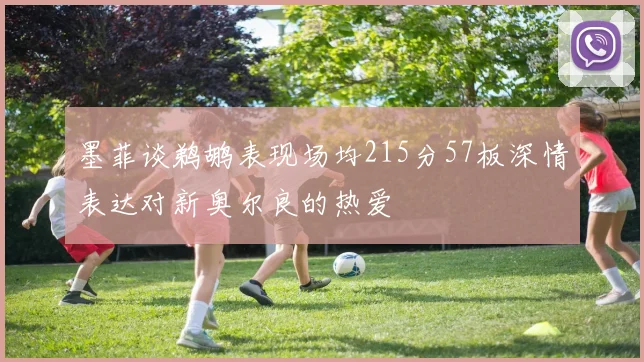 墨菲谈鹈鹕表现场均215分57板深情表达对新奥尔良的热爱