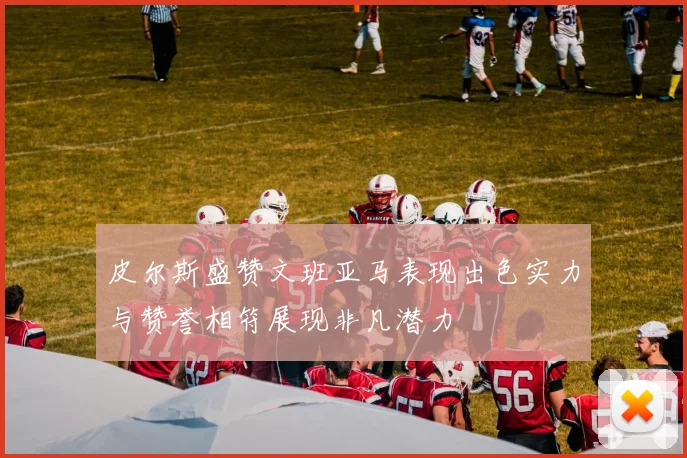 皮尔斯盛赞文班亚马表现出色实力与赞誉相符展现非凡潜力