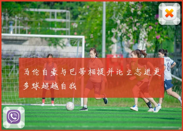 马伦自豪与巴蒂相提并论立志进更多球超越自我