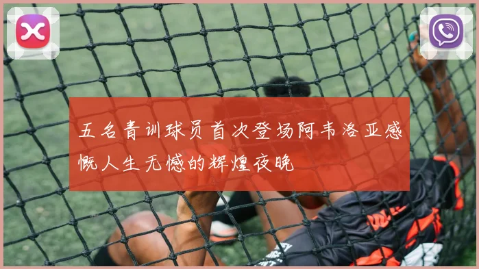 五名青训球员首次登场阿韦洛亚感慨人生无憾的辉煌夜晚