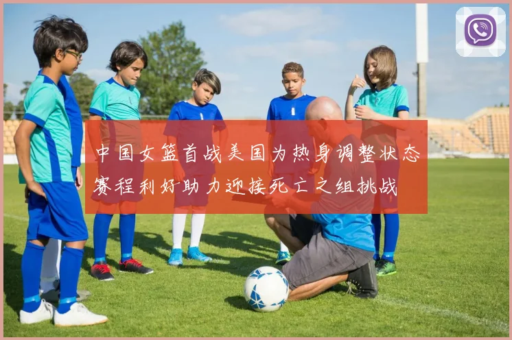 中国女篮首战美国为热身调整状态赛程利好助力迎接死亡之组挑战