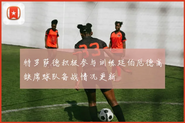 特罗萨德积极参与训练廷伯厄德高缺席球队备战情况更新