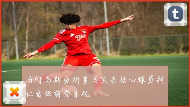 马特乌斯分析皇马失去核心球员拜仁晋级前景乐观