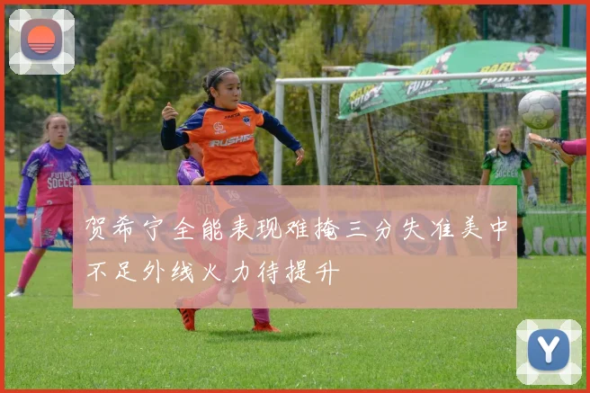 贺希宁全能表现难掩三分失准美中不足外线火力待提升