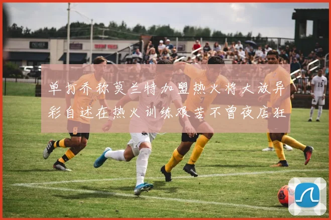 单打乔称莫兰特加盟热火将大放异彩自述在热火训练艰苦不曾夜店狂欢
