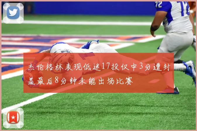 杰伦格林表现低迷17投仅中3分遭封盖最后8分钟未能出场比赛