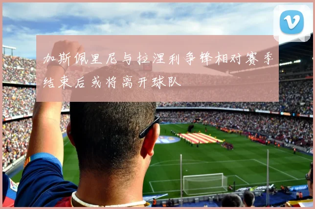 加斯佩里尼与拉涅利争锋相对赛季结束后或将离开球队
