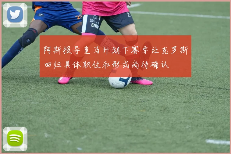 阿斯报导皇马计划下赛季让克罗斯回归具体职位和形式尚待确认