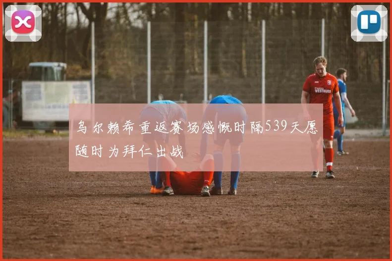 乌尔赖希重返赛场感慨时隔539天愿随时为拜仁出战