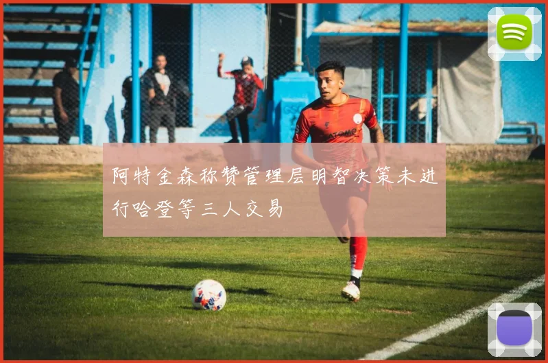 阿特金森称赞管理层明智决策未进行哈登等三人交易