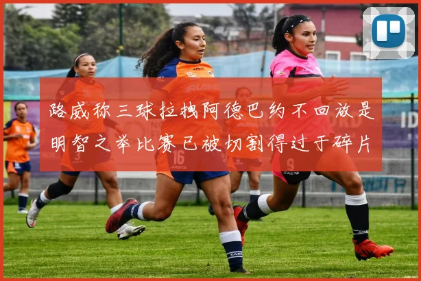 路威称三球拉拽阿德巴约不回放是明智之举比赛已被切割得过于碎片化