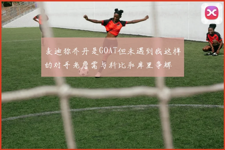 麦迪称乔丹是GOAT但未遇到我这样的对手老詹需与科比和库里争辉