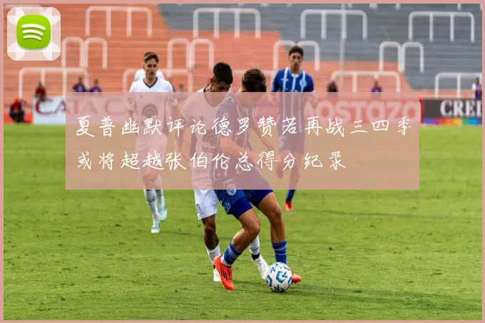 夏普幽默评论德罗赞若再战三四季或将超越张伯伦总得分纪录