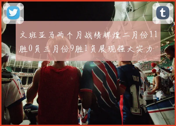 文班亚马两个月战绩辉煌二月份11胜0负三月份9胜1负展现强大实力