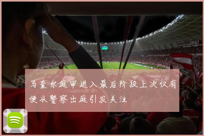 马奎尔庭审进入最后阶段上次仅有便衣警察出庭引发关注