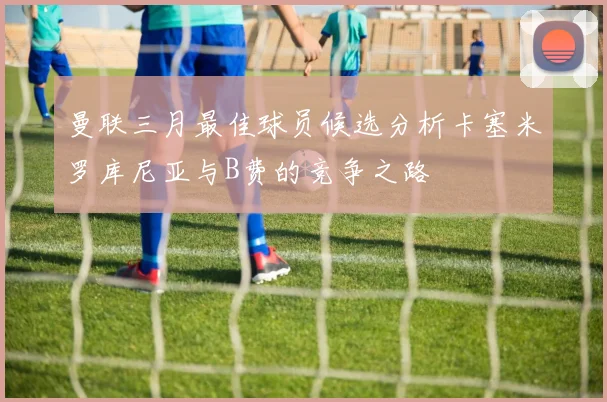 曼联三月最佳球员候选分析卡塞米罗库尼亚与B费的竞争之路