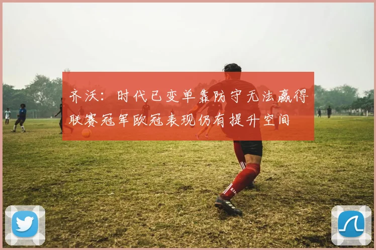 齐沃：时代已变单靠防守无法赢得联赛冠军欧冠表现仍有提升空间