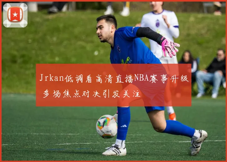 Jrkan低调看高清直播NBA赛事升级 多场焦点对决引发关注
