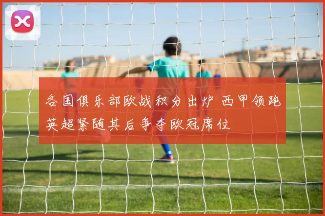 各国俱乐部欧战积分出炉 西甲领跑英超紧随其后争夺欧冠席位