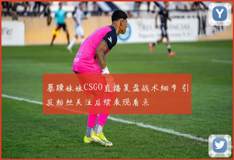 暴躁妹妹CSGO直播复盘战术细节 引发粉丝关注后续表现看点