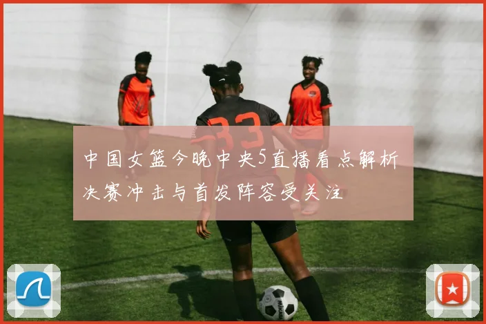 中国女篮今晚中央5直播看点解析 决赛冲击与首发阵容受关注