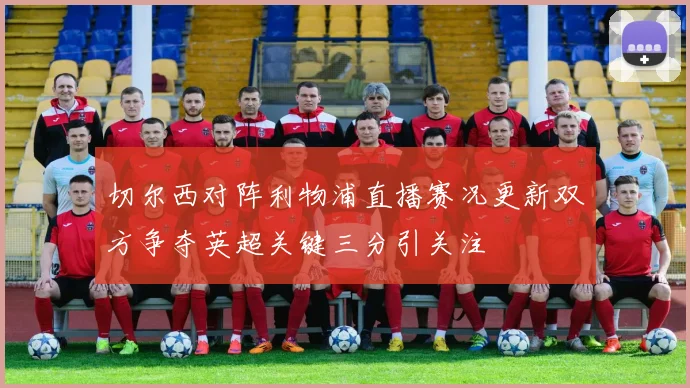 切尔西对阵利物浦直播赛况更新双方争夺英超关键三分引关注