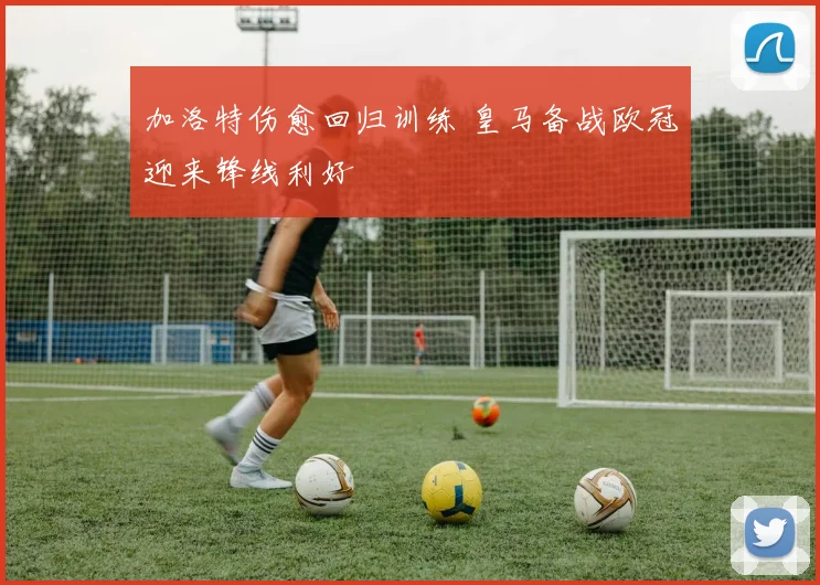 加洛特伤愈回归训练 皇马备战欧冠迎来锋线利好