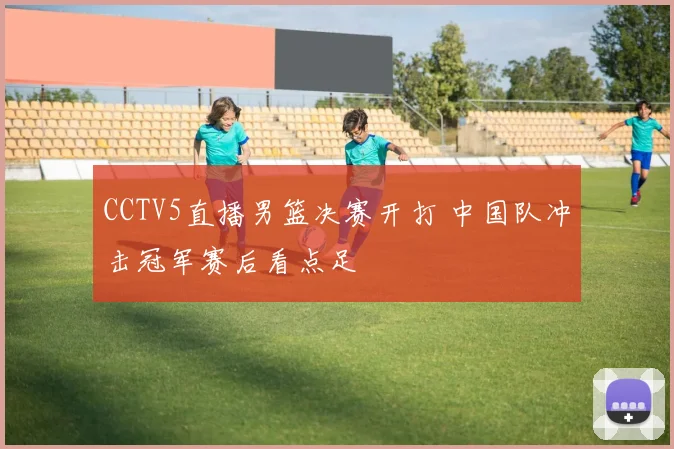 CCTV5直播男篮决赛开打 中国队冲击冠军赛后看点足