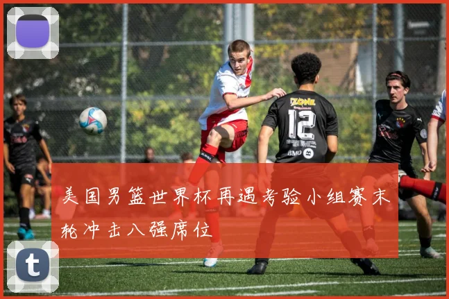 美国男篮世界杯再遇考验小组赛末轮冲击八强席位