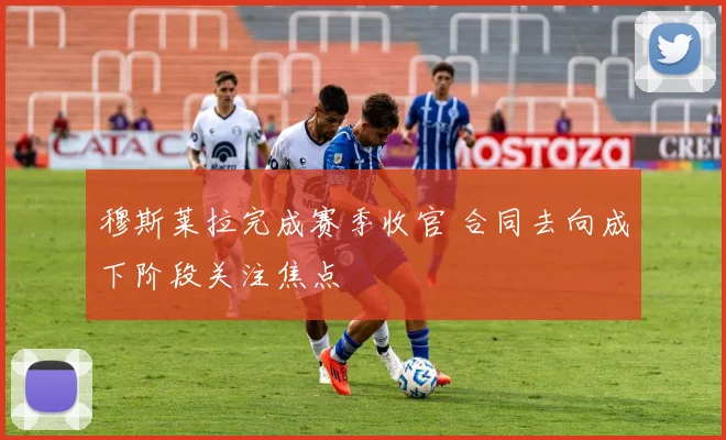 穆斯莱拉完成赛季收官 合同去向成下阶段关注焦点