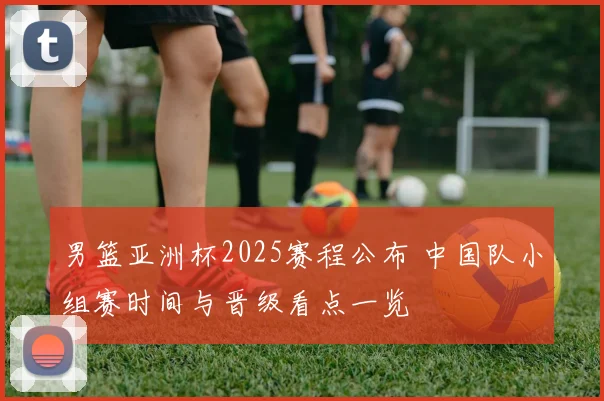 男篮亚洲杯2025赛程公布 中国队小组赛时间与晋级看点一览