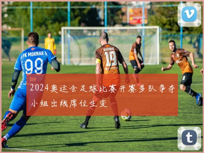 2024奥运会足球比赛开赛多队争夺小组出线席位生变