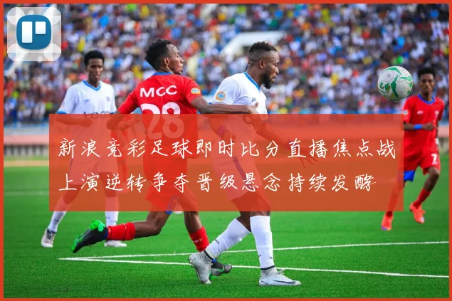 新浪竞彩足球即时比分直播焦点战上演逆转争夺晋级悬念持续发酵