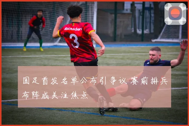 国足首发名单公布引争议 赛前排兵布阵成关注焦点