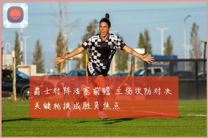 爵士对阵活塞前瞻 主场攻防对决 关键轮换成胜负焦点