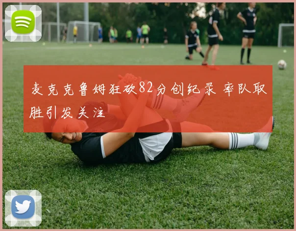 麦克克鲁姆狂砍82分创纪录 率队取胜引发关注