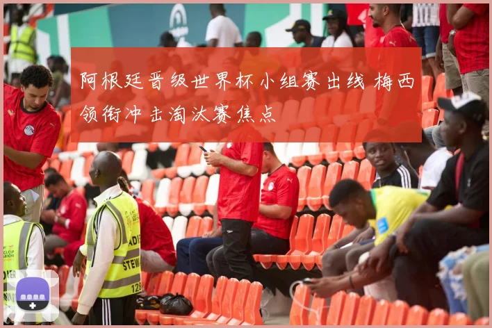 阿根廷晋级世界杯小组赛出线 梅西领衔冲击淘汰赛焦点