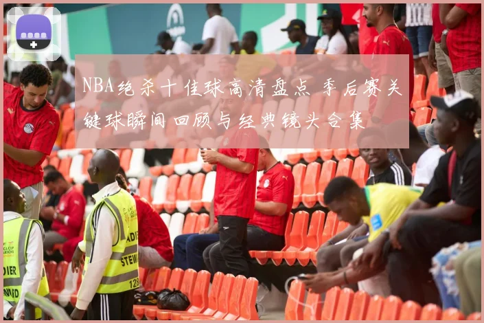 NBA绝杀十佳球高清盘点 季后赛关键球瞬间回顾与经典镜头合集